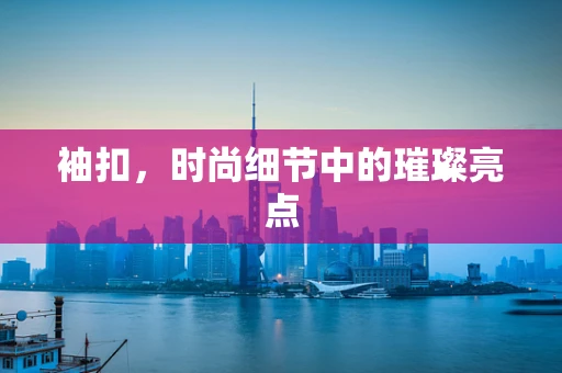 袖扣，时尚细节中的璀璨亮点