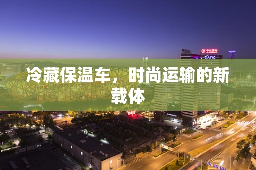冷藏保温车，时尚运输的新载体