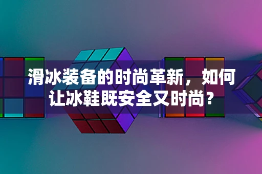 滑冰装备的时尚革新，如何让冰鞋既安全又时尚？