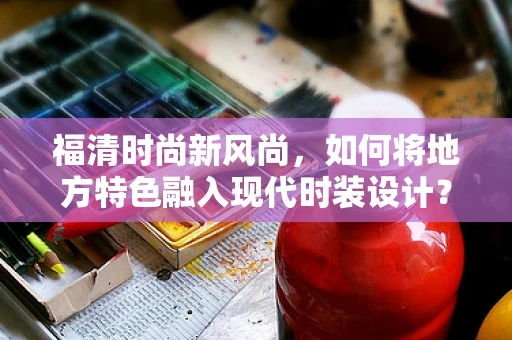 福清时尚新风尚，如何将地方特色融入现代时装设计？