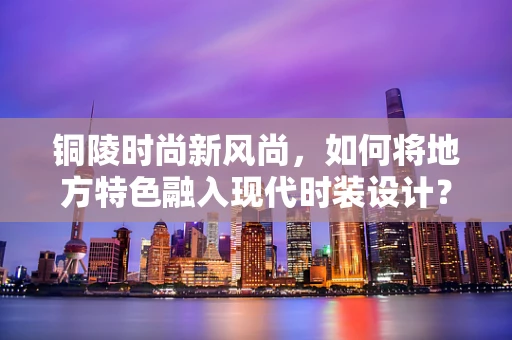 铜陵时尚新风尚，如何将地方特色融入现代时装设计？