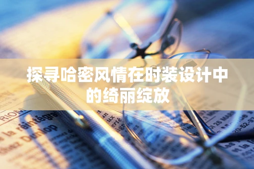 探寻哈密风情在时装设计中的绮丽绽放
