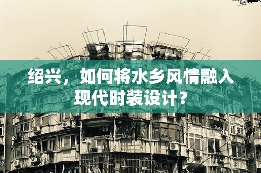 绍兴，如何将水乡风情融入现代时装设计？
