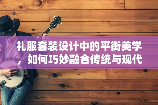 礼服套装设计中的平衡美学，如何巧妙融合传统与现代？