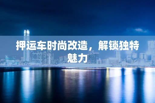 押运车时尚改造，解锁独特魅力