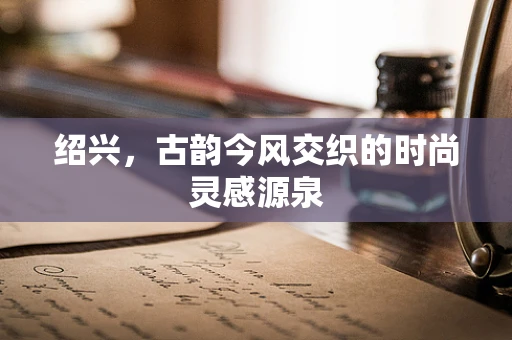 绍兴，古韵今风交织的时尚灵感源泉