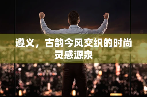遵义，古韵今风交织的时尚灵感源泉