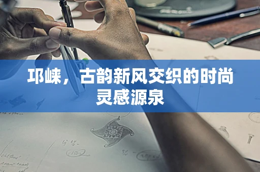邛崃，古韵新风交织的时尚灵感源泉