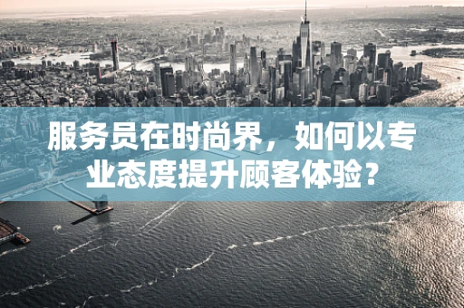 服务员在时尚界，如何以专业态度提升顾客体验？