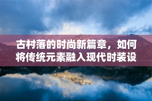 古村落的时尚新篇章，如何将传统元素融入现代时装设计？