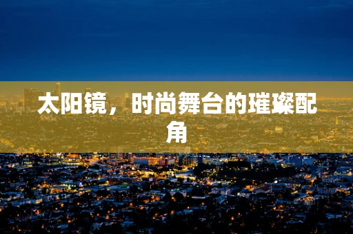 太阳镜，时尚舞台的璀璨配角