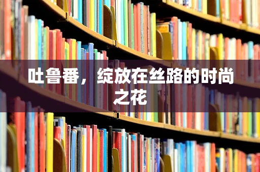 吐鲁番，绽放在丝路的时尚之花