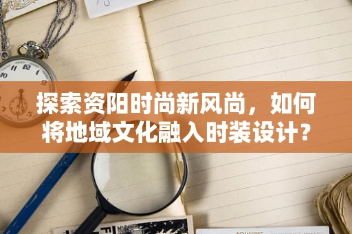 探索资阳时尚新风尚，如何将地域文化融入时装设计？