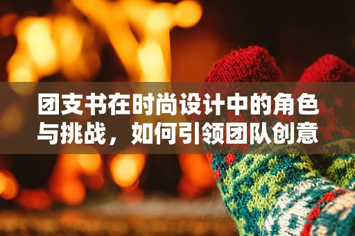 团支书在时尚设计中的角色与挑战，如何引领团队创意与文化？