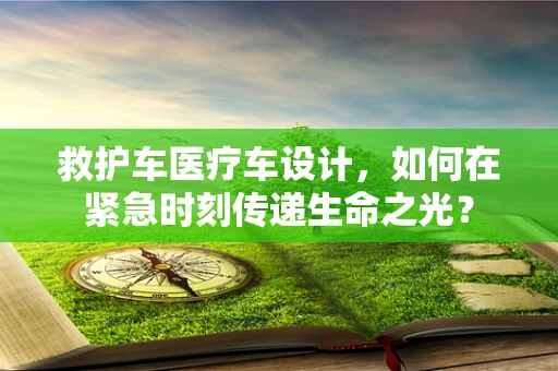 救护车医疗车设计，如何在紧急时刻传递生命之光？