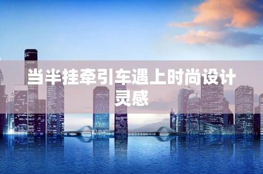 当半挂牵引车遇上时尚设计灵感