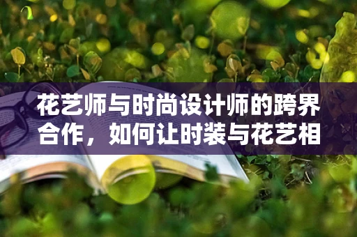 花艺师与时尚设计师的跨界合作，如何让时装与花艺相得益彰？