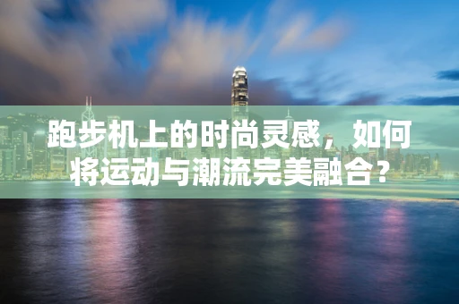 跑步机上的时尚灵感，如何将运动与潮流完美融合？