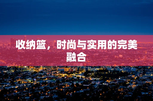 收纳篮，时尚与实用的完美融合