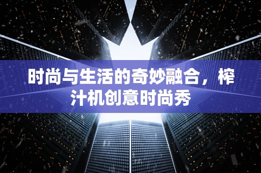 时尚与生活的奇妙融合，榨汁机创意时尚秀