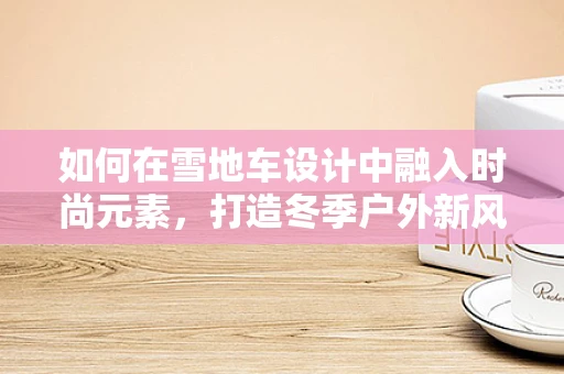 如何在雪地车设计中融入时尚元素，打造冬季户外新风尚？
