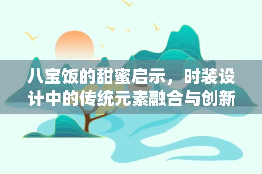 八宝饭的甜蜜启示，时装设计中的传统元素融合与创新