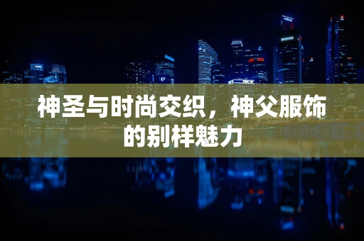 神圣与时尚交织，神父服饰的别样魅力
