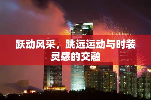 跃动风采，跳远运动与时装灵感的交融