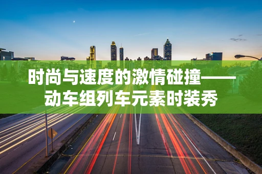 时尚与速度的激情碰撞——动车组列车元素时装秀