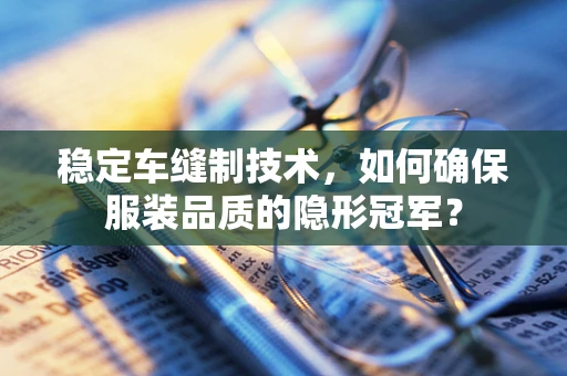 稳定车缝制技术，如何确保服装品质的隐形冠军？