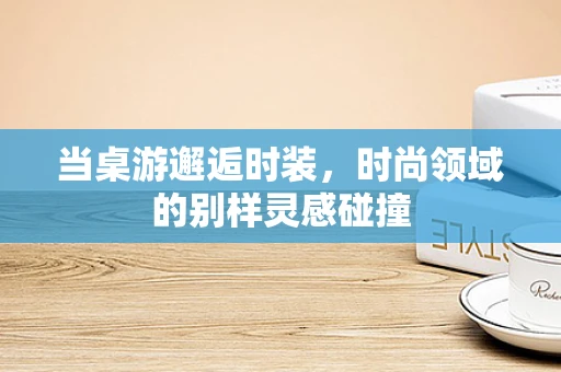 当桌游邂逅时装，时尚领域的别样灵感碰撞