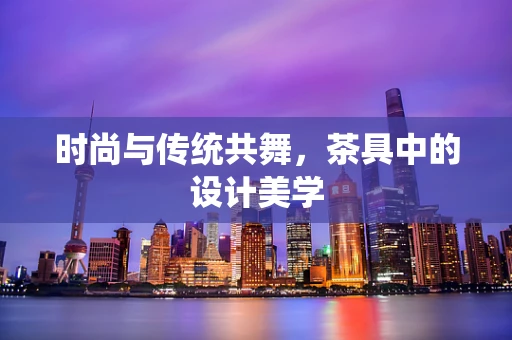 时尚与传统共舞，茶具中的设计美学