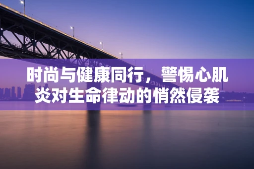 时尚与健康同行，警惕心肌炎对生命律动的悄然侵袭