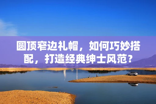 圆顶窄边礼帽，如何巧妙搭配，打造经典绅士风范？