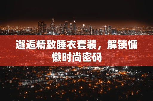 邂逅精致睡衣套装，解锁慵懒时尚密码
