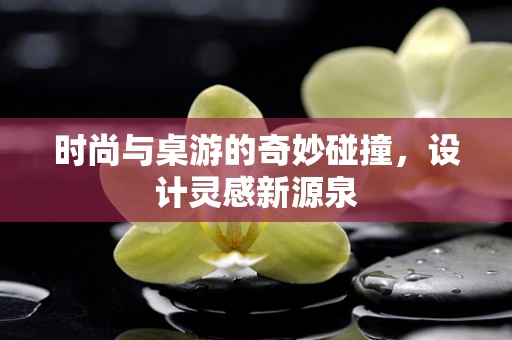 时尚与桌游的奇妙碰撞，设计灵感新源泉