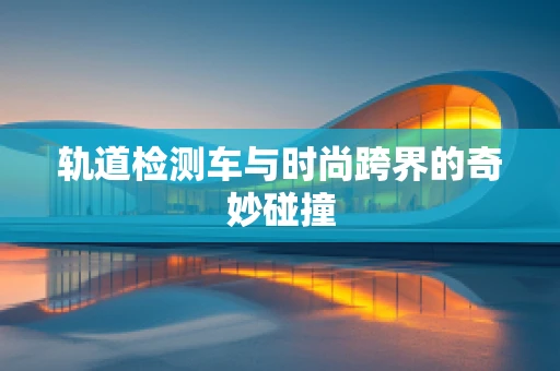 轨道检测车与时尚跨界的奇妙碰撞