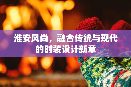 淮安风尚，融合传统与现代的时装设计新章