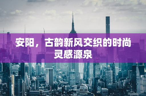 安阳，古韵新风交织的时尚灵感源泉