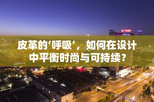 皮革的‘呼吸’，如何在设计中平衡时尚与可持续？