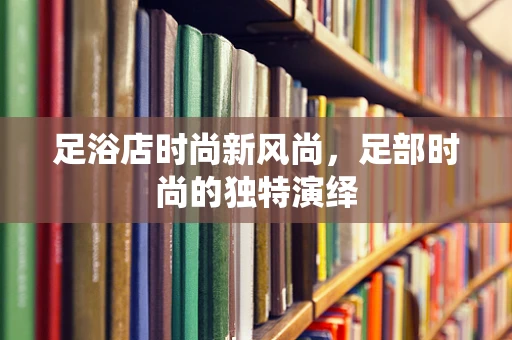 足浴店时尚新风尚，足部时尚的独特演绎
