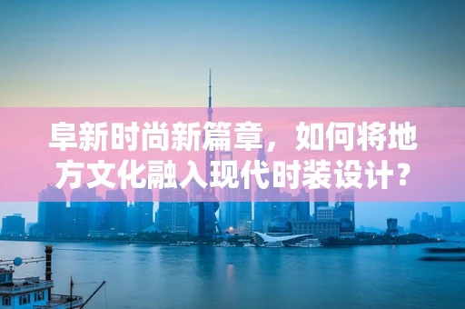 阜新时尚新篇章，如何将地方文化融入现代时装设计？