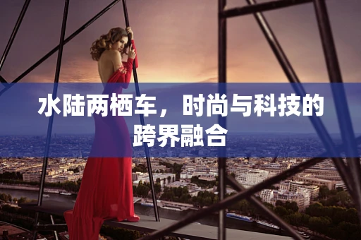 水陆两栖车，时尚与科技的跨界融合