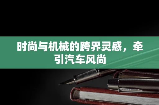时尚与机械的跨界灵感，牵引汽车风尚