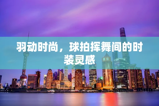 羽动时尚，球拍挥舞间的时装灵感