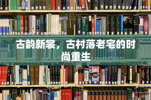 古韵新裳，古村落老宅的时尚重生