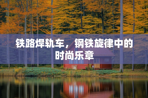 铁路焊轨车，钢铁旋律中的时尚乐章