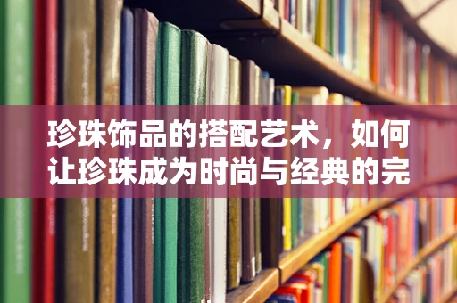 珍珠饰品的搭配艺术，如何让珍珠成为时尚与经典的完美融合？