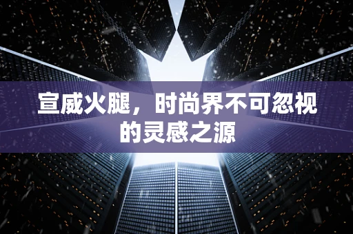 宣威火腿，时尚界不可忽视的灵感之源