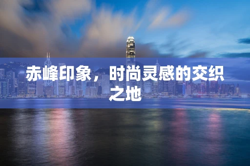 赤峰印象，时尚灵感的交织之地